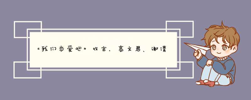 《我们恋爱吧》收官，高文君、谢清瀚高甜官宣，两人是如何相处的？,第1张