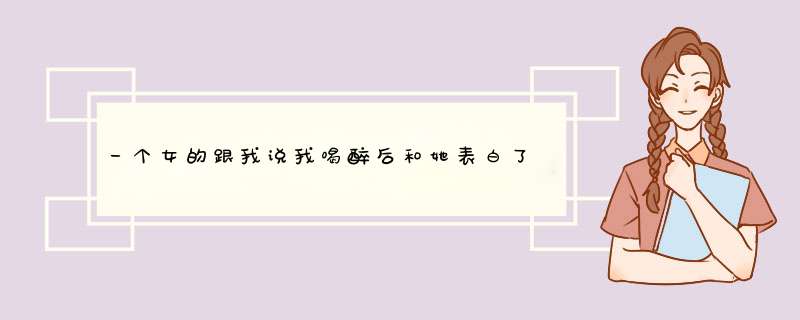 一个女的跟我说我喝醉后和她表白了，她朋友也说有，哎，喝断片了，忘了啊，这女的什么意思啊，求大神解答,第1张