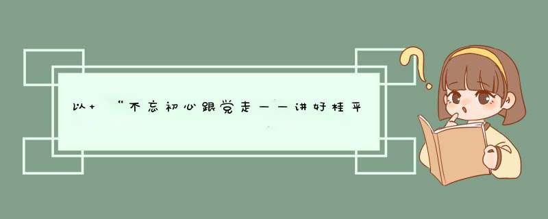 以 “不忘初心跟党走——讲好桂平故事 传承红色基因”为主作文,第1张