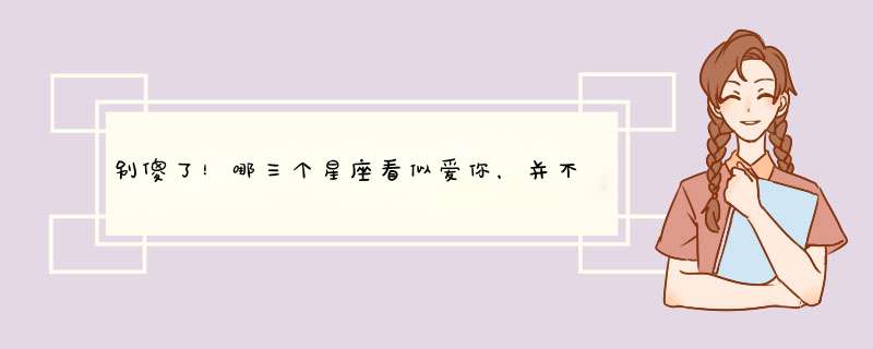 别傻了！哪三个星座看似爱你，并不是真的爱你呢？,第1张