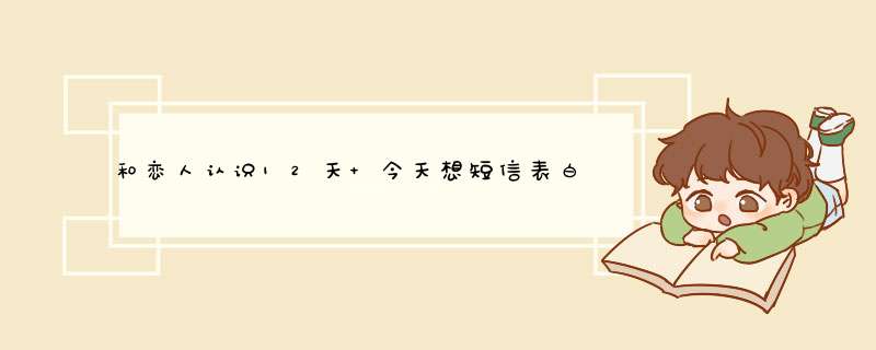 和恋人认识12天 今天想短信表白 谢谢 给些感人的话 我要在0点发出去 各位快帮我下吧,第1张