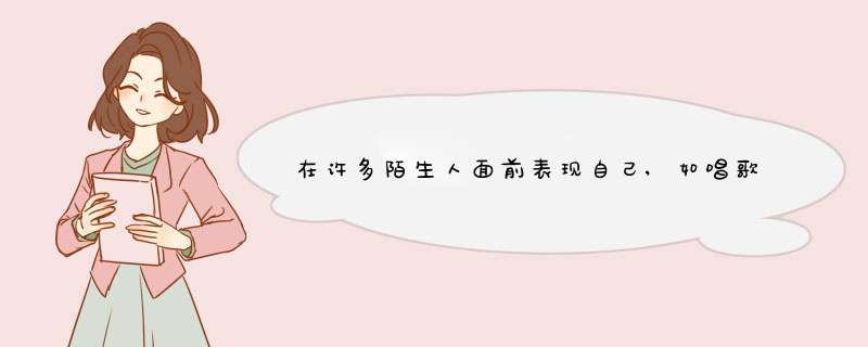 在许多陌生人面前表现自己,如唱歌,演讲等,总是很害怕怎么办?,第1张