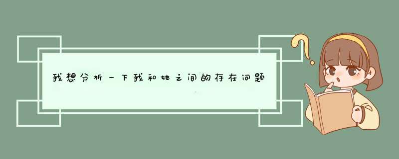 我想分析一下我和她之间的存在问题~，请朋友们帮帮忙~分析的有理我马上送分~我在此先谢谢了~~,第1张