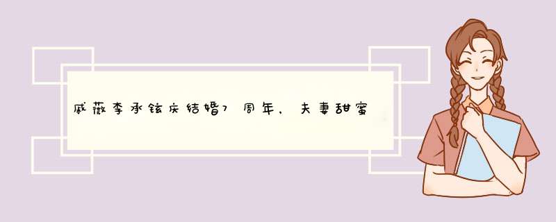 戚薇李承铉庆结婚7周年，夫妻甜蜜诠释七年不痒，互相表白超恩爱,第1张