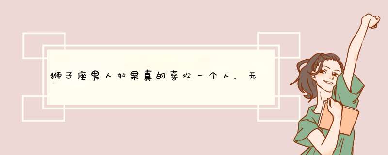 狮子座男人如果真的喜欢一个人，无论如何都会联系他吗？,第1张