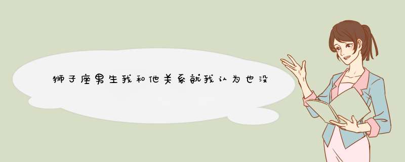 狮子座男生我和他关系就我认为也没那么好……有次我随便说他唱歌好听,第1张