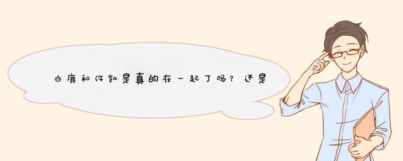 白鹿和许凯是真的在一起了吗？还是炒作？,第1张