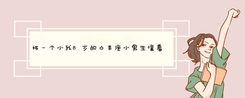 被一个小我8岁的白羊座小男生嚷着要对他负责帮介绍女朋友，有没有白羊座男生帮忙分析下情况？谢谢啦！,第1张