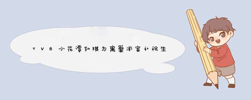 TVB小花谭凯琪为离巢闺蜜补祝生日，二人的感情看上去有多好？,第1张